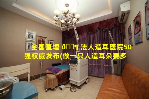 全国直埋 🐶 法人造耳医院50强权威发布(做一只人造耳朵要多少钱)